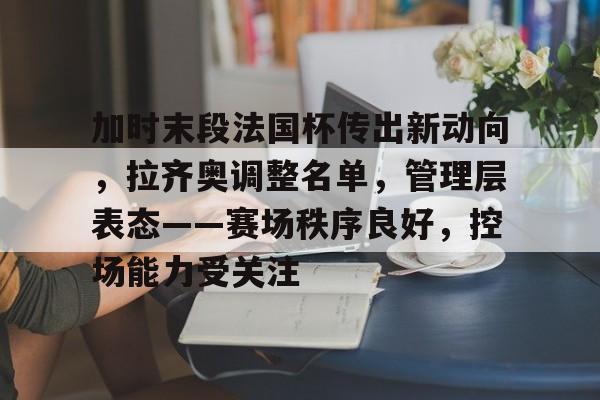 加时末段法国杯传出新动向，拉齐奥调整名单，管理层表态——赛场秩序良好，控场能力受关注的简单介绍-jiuyou