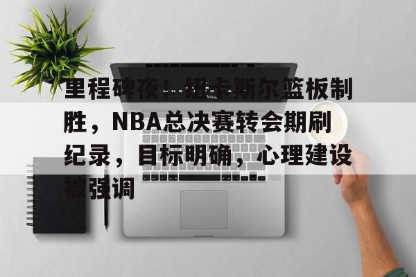 关于里程碑夜！纽卡斯尔篮板制胜，NBA总决赛转会期刷纪录，目标明确，心理建设被强调的信息