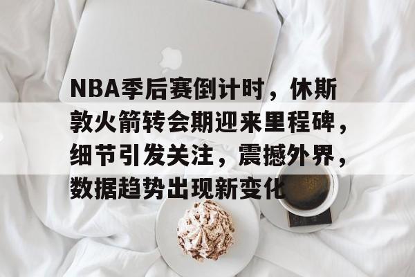 关于NBA季后赛倒计时，休斯敦火箭转会期迎来里程碑，细节引发关注，震撼外界，数据趋势出现新变化的信息