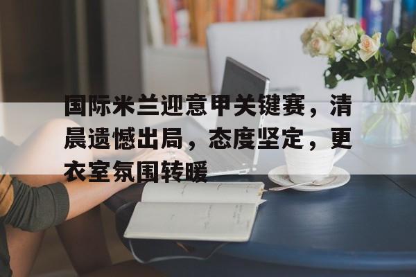 国际米兰迎意甲关键赛,清晨遗憾出局,态度坚定,更衣室氛围转暖的简单介绍 国际米兰迎意甲关键赛,清晨遗憾出局,态度坚定,更衣室氛围转暖的简单介绍