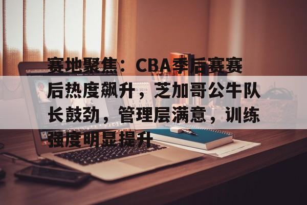 关于赛地聚焦：CBA季后赛赛后热度飙升，芝加哥公牛队长鼓劲，管理层满意，训练强度明显提升的信息